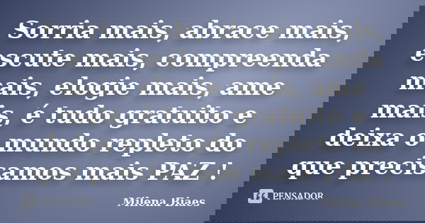 Sorria mais, abrace mais, escute mais, compreenda mais, elogie mais, ame mais, é tudo gratuito e deixa o mundo repleto do que precisamos mais PAZ !... Frase de Milena Biaes.