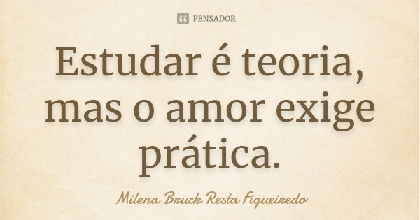 Estudar é teoria, mas o amor exige prática.... Frase de Milena Bruck Resta Figueiredo.