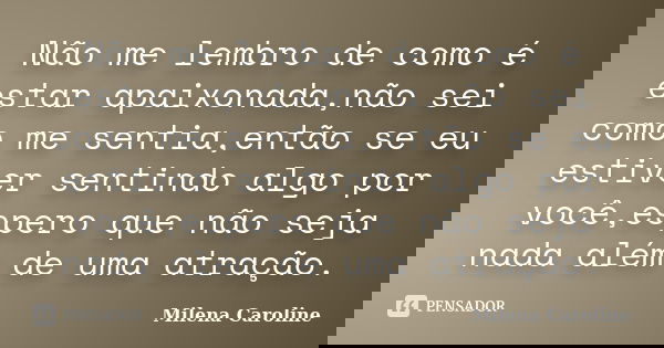 Não me lembro de como é estar apaixonada,não sei como me sentia,então se eu estiver sentindo algo por você,espero que não seja nada além de uma atração.... Frase de Milena Caroline.