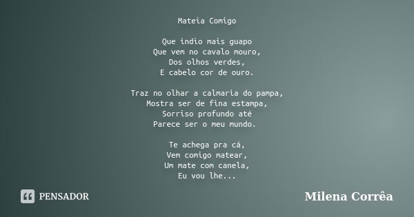 Mateia Comigo Que índio mais guapo Que vem no cavalo mouro, Dos olhos verdes, E cabelo cor de ouro. Traz no olhar a calmaria do pampa, Mostra ser de fina estamp... Frase de Milena Corrêa.