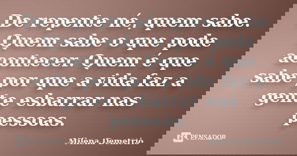 De repente né, quem sabe. Quem sabe o que pode acontecer. Quem é que sabe por que a vida faz a gente esbarrar nas pessoas.... Frase de Milena Demetrio.
