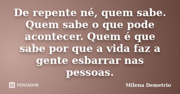 De repente né, quem sabe. Quem sabe o que pode acontecer. Quem é que sabe por que a vida faz a gente esbarrar nas pessoas.... Frase de Milena Demetrio.