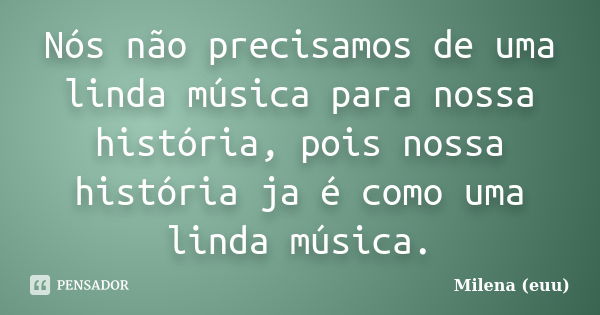 Nós não precisamos de uma linda música para nossa história, pois nossa história ja é como uma linda música.... Frase de Milena (euu).