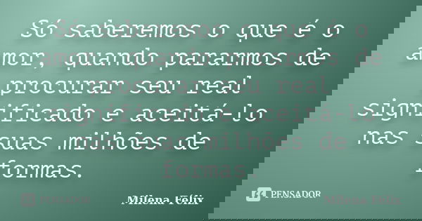 Só saberemos o que é o amor, quando pararmos de procurar seu real significado e aceitá-lo nas suas milhões de formas.... Frase de Milena Félix.