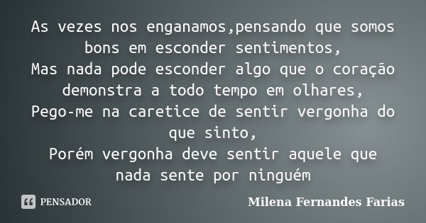 As vezes nos enganamos,pensando que somos bons em esconder sentimentos, Mas nada pode esconder algo que o coração demonstra a todo tempo em olhares, Pego-me na ... Frase de Milena Fernandes Farias.