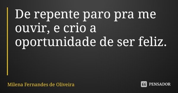 De repente paro pra me ouvir, e crio a oportunidade de ser feliz.... Frase de Milena Fernandes de Oliveira.