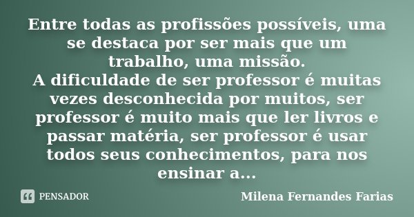 Entre todas as profissões possíveis, uma se destaca por ser mais que um trabalho, uma missão. A dificuldade de ser professor é muitas vezes desconhecida por mui... Frase de Milena Fernandes Farias.