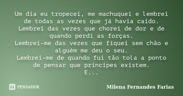 Um dia eu tropecei, me machuquei e lembrei de todas as vezes que já havia caido. Lembrei das vezes que chorei de dor e de quando perdi as forças. Lembrei-me das... Frase de Milena Fernandes Farias.