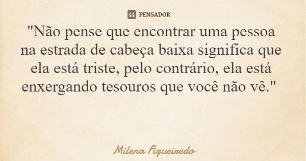 "Não pense que encontrar uma pessoa na estrada de cabeça baixa significa que ela está triste, pelo contrário, ela está enxergando tesouros que você não vê.... Frase de Milena Figueiredo.