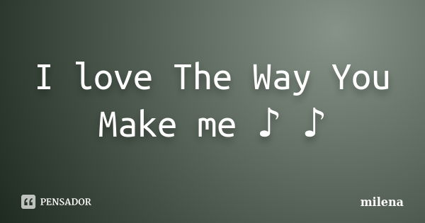 I love The Way You Make me ♪ ♪... Frase de Milena.