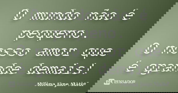 O mundo não é pequeno. O nosso amor que é grande demais!... Frase de Milena Jane Maluf.
