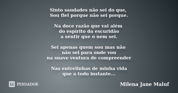 Sinto saudades não sei do que, Sou fiel porque não sei porque. Na doce razão que vai além do espírito da escuridão a sentir que o nem sei. Sei apenas quem sou m... Frase de Milena Jane Maluf.