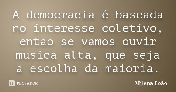 A democracia é baseada no interesse coletivo, entao se vamos ouvir musica alta, que seja a escolha da maioria.... Frase de Milena Leão.