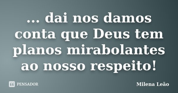 ... dai nos damos conta que Deus tem planos mirabolantes ao nosso respeito!... Frase de Milena Leão.