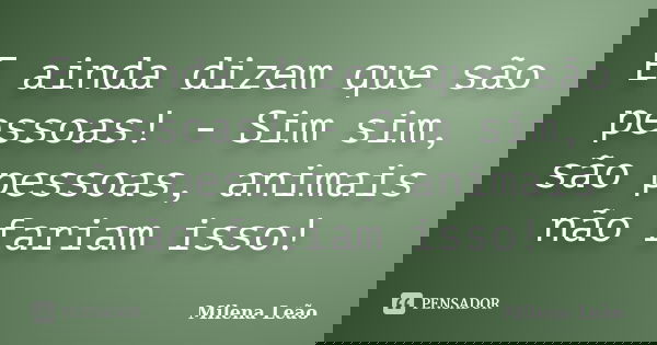 E ainda dizem que são pessoas! - Sim sim, são pessoas, animais não fariam isso!... Frase de Milena Leão.