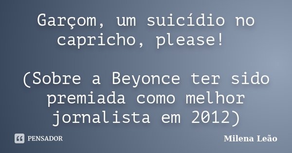Garçom, um suicídio no capricho, please! (Sobre a Beyonce ter sido premiada como melhor jornalista em 2012)... Frase de Milena Leão.