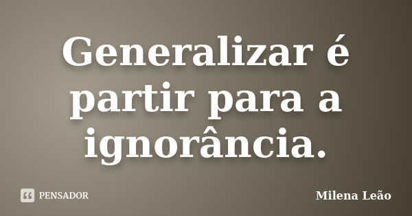 Generalizar é partir para a ignorância.... Frase de Milena Leão.