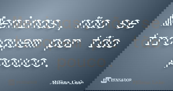 Meninas, não se troquem por tão pouco.... Frase de Milena Leão.