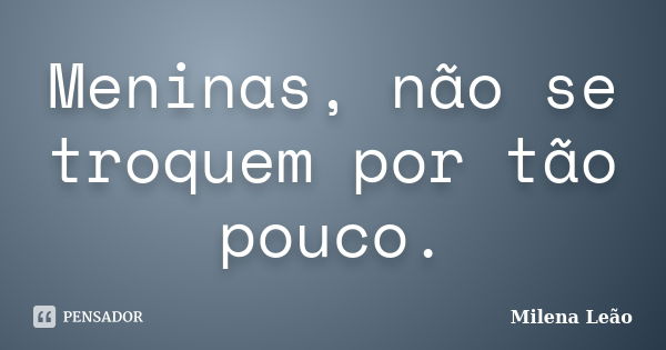 Meninas, não se troquem por tão pouco.... Frase de Milena Leão.