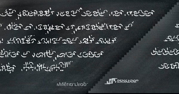 Se quando você sobe na mesa e tira a roupa o problema é seu, então cure-se da sua bebedeira e volte pra casa sozinha, "A-MI-GA"!!... Frase de Milena Leão.