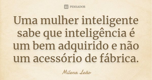 Uma mulher inteligente sabe que inteligência é um bem adquirido e não um acessório de fábrica.... Frase de Milena Leão.