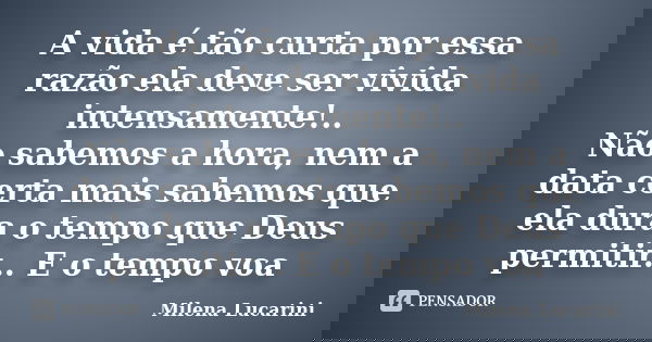 A vida é tão curta por essa razão ela deve ser vivida intensamente!.. Não sabemos a hora, nem a data certa mais sabemos que ela dura o tempo que Deus permitir..... Frase de Milena Lucarini.