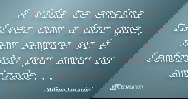 A vida te ensina talvez com a dor que, nem sempre vc é lembrado por amor ou amizade...... Frase de Milena Lucarini.