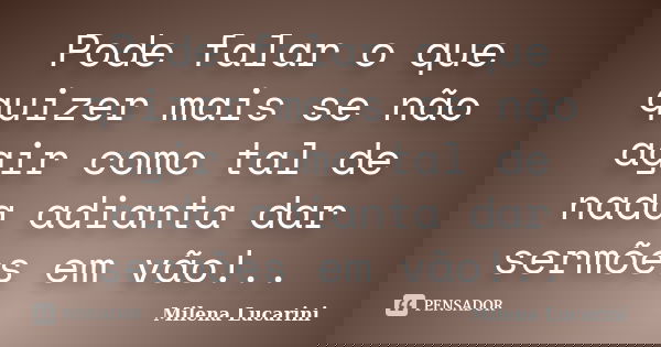 Pode falar o que quizer mais se não agir como tal de nada adianta dar sermões em vão!..... Frase de Milena Lucarini.