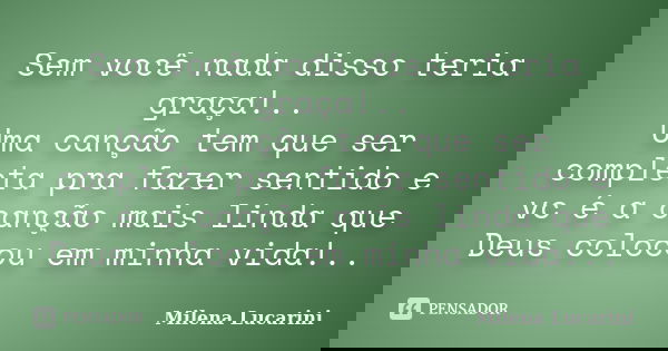 Sem você nada disso teria graça!.. Uma canção tem que ser completa pra fazer sentido e vc é a canção mais linda que Deus colocou em minha vida!..... Frase de Milena Lucarini.