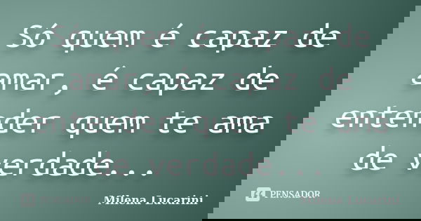 Só quem é capaz de amar, é capaz de entender quem te ama de verdade...... Frase de Milena Lucarini.