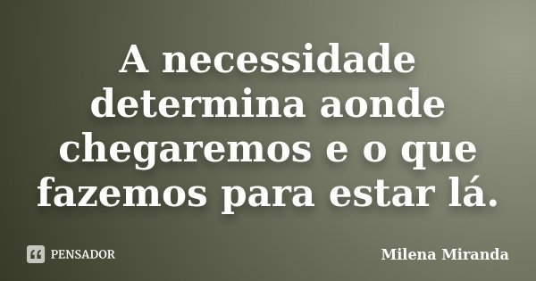 A necessidade determina aonde chegaremos e o que fazemos para estar lá.... Frase de Milena Miranda.