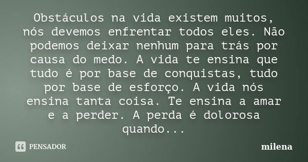 Obstáculos na vida existem muitos, nós devemos enfrentar todos eles. Não podemos deixar nenhum para trás por causa do medo. A vida te ensina que tudo é por base... Frase de Milena.