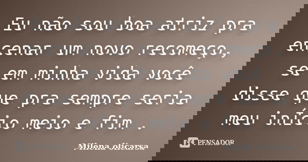 Eu não sou boa atriz pra encenar um novo recomeço, se em minha vida você disse que pra sempre seria meu inÍcio meio e fim .... Frase de Milena olicarsa.