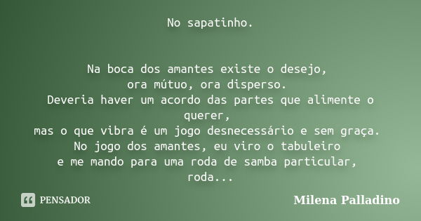 No sapatinho. Na boca dos amantes existe o desejo, ora mútuo, ora disperso. Deveria haver um acordo das partes que alimente o querer, mas o que vibra é um jogo ... Frase de Milena Palladino.