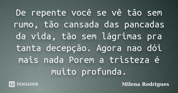 De repente você se vê tão sem rumo, tão cansada das pancadas da vida, tão sem lágrimas pra tanta decepção. Agora nao dói mais nada Porem a tristeza é muito prof... Frase de Milena Rodrigues.