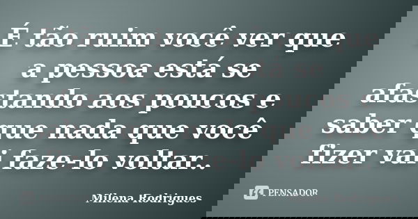 É tão ruim você ver que a pessoa está se afastando aos poucos e saber que nada que você fizer vai faze-lo voltar..... Frase de Milena Rodrigues.