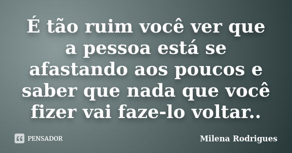 É tão ruim você ver que a pessoa está se afastando aos poucos e saber que nada que você fizer vai faze-lo voltar..... Frase de Milena Rodrigues.