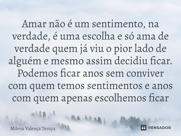 Amar não é um sentimento, na verdade, é uma escolha e só ama de verdade quem já viu o pior lado de alguém e mesmo assim decidiu ficar. Podemos ficar anos sem co... Frase de Milena Valença Teruya.