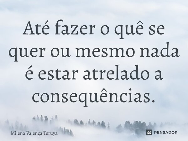 ⁠Até fazer o quê se quer ou mesmo nada é estar atrelado a consequências.... Frase de Milena Valença Teruya.