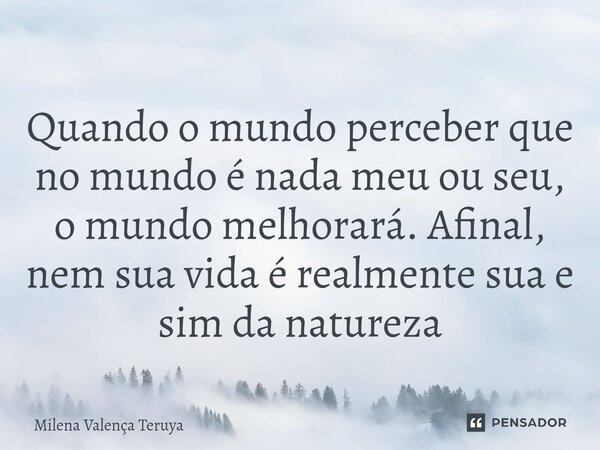 ⁠Quando o mundo perceber que no mundo é nada meu ou seu, o mundo melhorará. Afinal, nem sua vida é realmente sua e sim da natureza... Frase de Milena Valença Teruya.