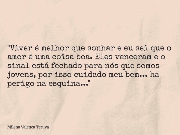 "Viver é melhor que sonhar e eu sei que o amor é uma coisa boa. Eles venceram e o sinal está fechado para nós que somos jovens, por isso cuidado meu bem...... Frase de Milena Valença Teruya.