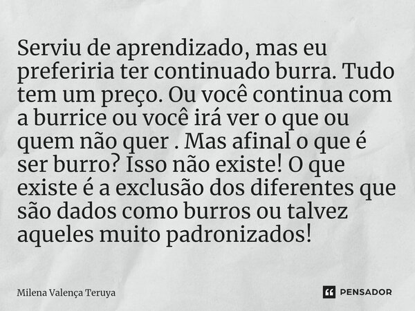 ⁠Serviu de aprendizado, mas eu preferiria ter continuado burra. Tudo tem um preço. Ou você continua com a burrice ou você irá ver o que ou quem não quer . Mas a... Frase de Milena Valença Teruya.