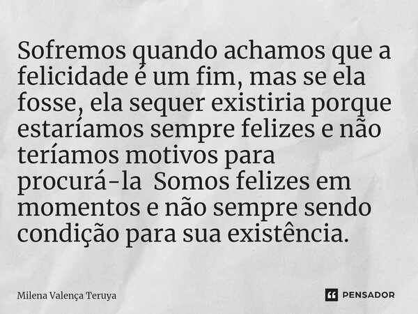 Sofremos quando achamos que a felicidade é um fim, mas se ela fosse, ela sequer existiria porque estaríamos sempre felizes e não teríamos motivos para procurá-l... Frase de Milena Valença Teruya.