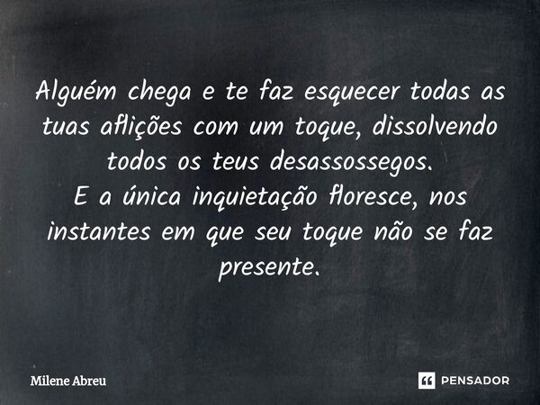⁠Alguém chega e te faz esquecer todas as tuas aflições com um toque, dissolvendo todos os teus desassossegos. E a única inquietação floresce, nos instantes em q... Frase de Milene Abreu.