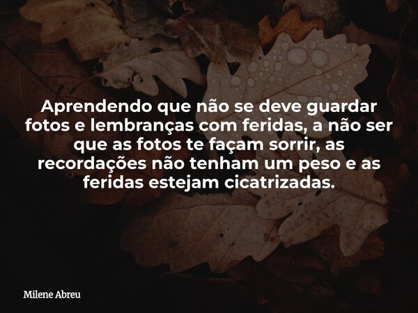 Aprendendo que não se deve guardar fotos e lembranças com feridas, a não ser que as fotos te façam sorrir, as recordações não tenham um peso e as feridas esteja... Frase de Milene Abreu.