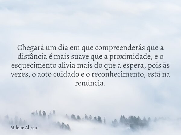 Chegará um dia em que compreenderás que a distância é mais suave que a proximidade, e o esquecimento alivia mais do que a espera, pois às vezes, o aoto cuidado ... Frase de Milene Abreu.