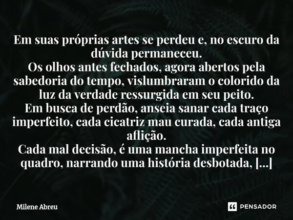 ⁠Em suas próprias artes se perdeu e, no escuro da dúvida permaneceu. Os olhos antes fechados, agora abertos pela sabedoria do tempo, vislumbraram o colorido da ... Frase de Milene Abreu.