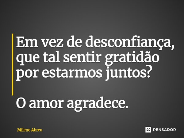 ⁠Em vez de desconfiança, que tal sentir gratidão por estarmos juntos? O amor agradece.... Frase de Milene Abreu.