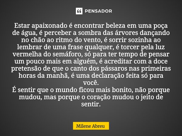 Estar apaixonado é encontrar beleza em uma poça de água, é perceber a sombra das árvores dançando no chão ao ritmo do vento, é sorrir sozinha ao lembrar de uma... Frase de Milene Abreu.