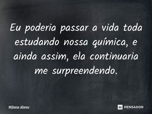 Eu poderia passar a vida toda estudando nossa química, e ainda assim, ela continuaria me surpreendendo.... Frase de Milene Abreu.